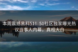 本周震撼黑料51！51社区独家曝光热议当事人内幕，真相大白