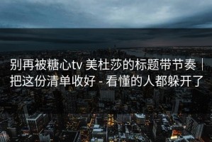 别再被糖心tv 美杜莎的标题带节奏｜把这份清单收好 - 看懂的人都躲开了