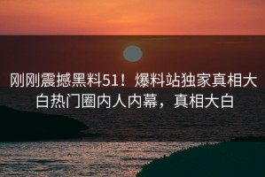 刚刚震撼黑料51！爆料站独家真相大白热门圈内人内幕，真相大白