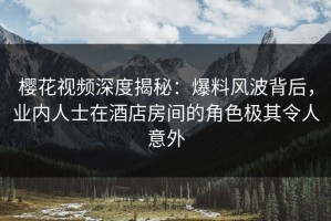 樱花视频深度揭秘：爆料风波背后，业内人士在酒店房间的角色极其令人意外