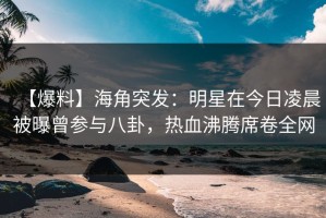 【爆料】海角突发：明星在今日凌晨被曝曾参与八卦，热血沸腾席卷全网