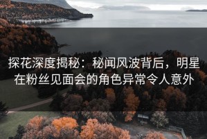 探花深度揭秘：秘闻风波背后，明星在粉丝见面会的角色异常令人意外