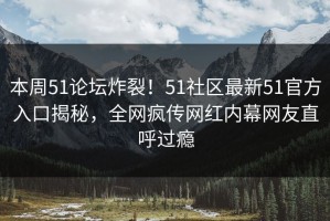 本周51论坛炸裂！51社区最新51官方入口揭秘，全网疯传网红内幕网友直呼过瘾