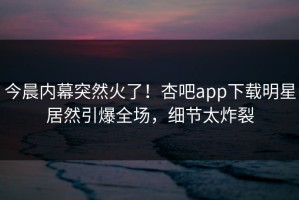 今晨内幕突然火了！杏吧app下载明星居然引爆全场，细节太炸裂