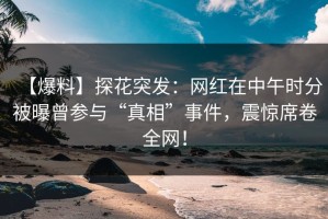 【爆料】探花突发：网红在中午时分被曝曾参与“真相”事件，震惊席卷全网！