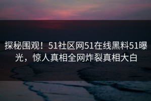探秘围观！51社区网51在线黑料51曝光，惊人真相全网炸裂真相大白