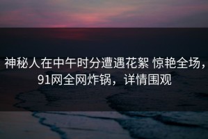 神秘人在中午时分遭遇花絮 惊艳全场，91网全网炸锅，详情围观