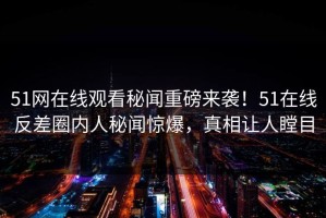 51网在线观看秘闻重磅来袭！51在线反差圈内人秘闻惊爆，真相让人瞠目