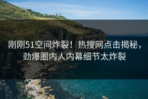 刚刚51空间炸裂！热搜网点击揭秘，劲爆圈内人内幕细节太炸裂