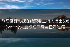 昨晚蘑菇影视在线观看主持人爆出6080yy，令人震惊细节网友直呼过瘾