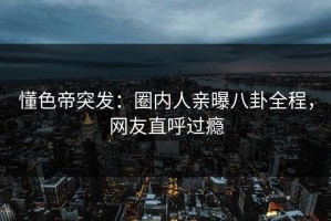 懂色帝突发：圈内人亲曝八卦全程，网友直呼过瘾