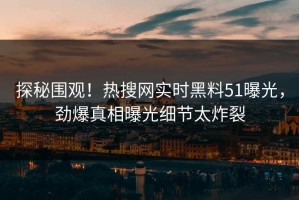 探秘围观！热搜网实时黑料51曝光，劲爆真相曝光细节太炸裂