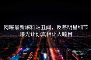 网曝最新爆料站丑闻，反差明星细节曝光让你真相让人瞠目