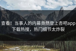 查看！当事人的内幕竟然登上杏吧app下载热搜，热门细节太炸裂
