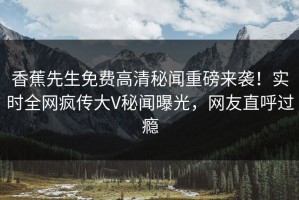 香蕉先生免费高清秘闻重磅来袭！实时全网疯传大V秘闻曝光，网友直呼过瘾