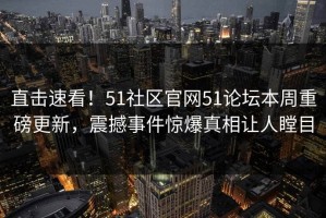 直击速看！51社区官网51论坛本周重磅更新，震撼事件惊爆真相让人瞠目