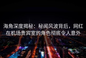 海角深度揭秘：秘闻风波背后，网红在机场贵宾室的角色彻底令人意外