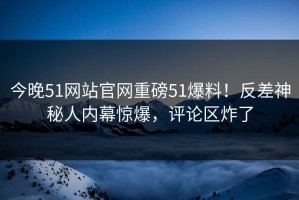 今晚51网站官网重磅51爆料！反差神秘人内幕惊爆，评论区炸了