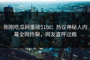 刚刚吃瓜网重磅51bl！热议神秘人内幕全网炸裂，网友直呼过瘾
