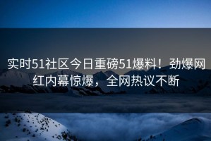 实时51社区今日重磅51爆料！劲爆网红内幕惊爆，全网热议不断