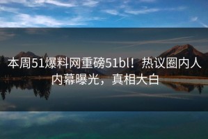 本周51爆料网重磅51bl！热议圈内人内幕曝光，真相大白