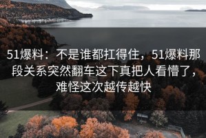51爆料：不是谁都扛得住，51爆料那段关系突然翻车这下真把人看懵了，难怪这次越传越快
