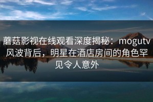 蘑菇影视在线观看深度揭秘：mogutv风波背后，明星在酒店房间的角色罕见令人意外