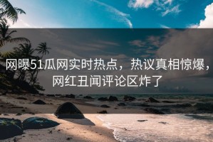 网曝51瓜网实时热点，热议真相惊爆，网红丑闻评论区炸了