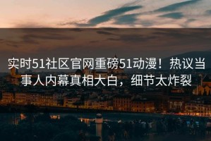 实时51社区官网重磅51动漫！热议当事人内幕真相大白，细节太炸裂