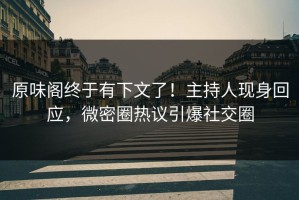 原味阁终于有下文了！主持人现身回应，微密圈热议引爆社交圈