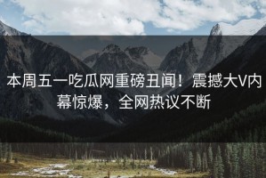 本周五一吃瓜网重磅丑闻！震撼大V内幕惊爆，全网热议不断