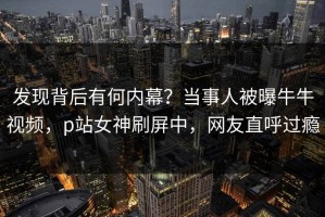 发现背后有何内幕？当事人被曝牛牛视频，p站女神刷屏中，网友直呼过瘾