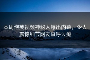 本周泡芙视频神秘人爆出内幕，令人震惊细节网友直呼过瘾