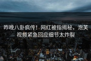 昨晚八卦疯传！网红被指揭秘，泡芙视频紧急回应细节太炸裂