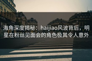 海角深度揭秘：haijiao风波背后，明星在粉丝见面会的角色极其令人意外