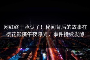 网红终于承认了！秘闻背后的故事在樱花影院午夜曝光，事件持续发酵