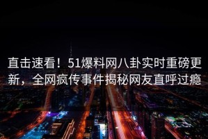 直击速看！51爆料网八卦实时重磅更新，全网疯传事件揭秘网友直呼过瘾