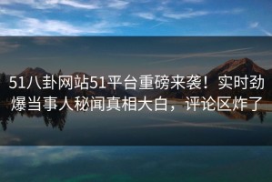 51八卦网站51平台重磅来袭！实时劲爆当事人秘闻真相大白，评论区炸了