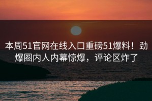 本周51官网在线入口重磅51爆料！劲爆圈内人内幕惊爆，评论区炸了