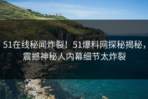 51在线秘闻炸裂！51爆料网探秘揭秘，震撼神秘人内幕细节太炸裂