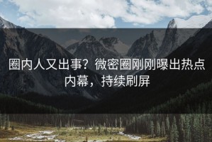 圈内人又出事？微密圈刚刚曝出热点内幕，持续刷屏