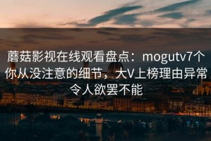 蘑菇影视在线观看盘点：mogutv7个你从没注意的细节，大V上榜理由异常令人欲罢不能