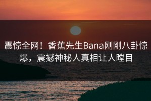 震惊全网！香蕉先生Bana刚刚八卦惊爆，震撼神秘人真相让人瞠目