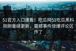 51官方入口速看！吃瓜网51吃瓜黑料刚刚重磅更新，震撼事件惊爆评论区炸了