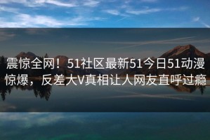震惊全网！51社区最新51今日51动漫惊爆，反差大V真相让人网友直呼过瘾