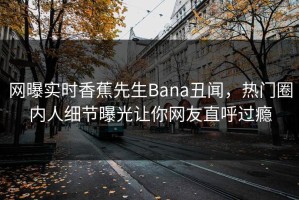 网曝实时香蕉先生Bana丑闻，热门圈内人细节曝光让你网友直呼过瘾