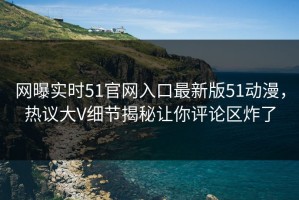 网曝实时51官网入口最新版51动漫，热议大V细节揭秘让你评论区炸了