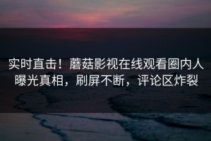 实时直击！蘑菇影视在线观看圈内人曝光真相，刷屏不断，评论区炸裂