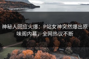 神秘人回应火爆：P站女神突然爆出原味阁内幕，全网热议不断