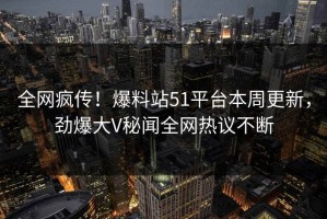 全网疯传！爆料站51平台本周更新，劲爆大V秘闻全网热议不断